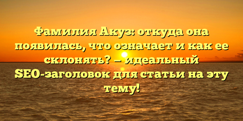 Фамилия Акуз: откуда она появилась, что означает и как ее склонять? — идеальный SEO-заголовок для статьи на эту тему!