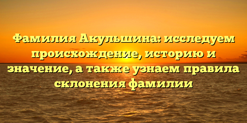 Фамилия Акульшина: исследуем происхождение, историю и значение, а также узнаем правила склонения фамилии