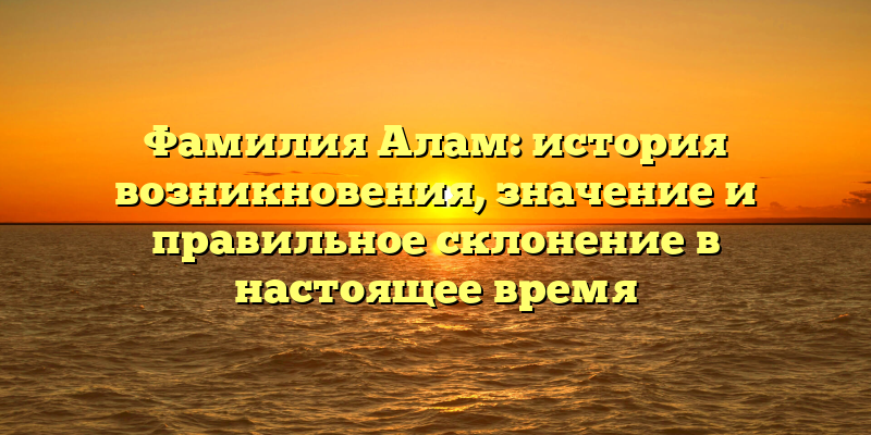 Фамилия Алам: история возникновения, значение и правильное склонение в настоящее время