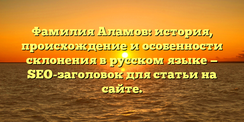 Фамилия Аламов: история, происхождение и особенности склонения в русском языке — SEO-заголовок для статьи на сайте.