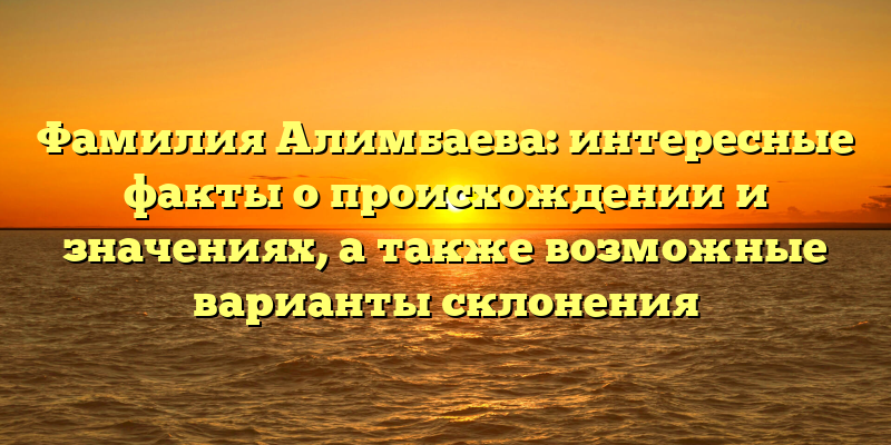 Фамилия Алимбаева: интересные факты о происхождении и значениях, а также возможные варианты склонения