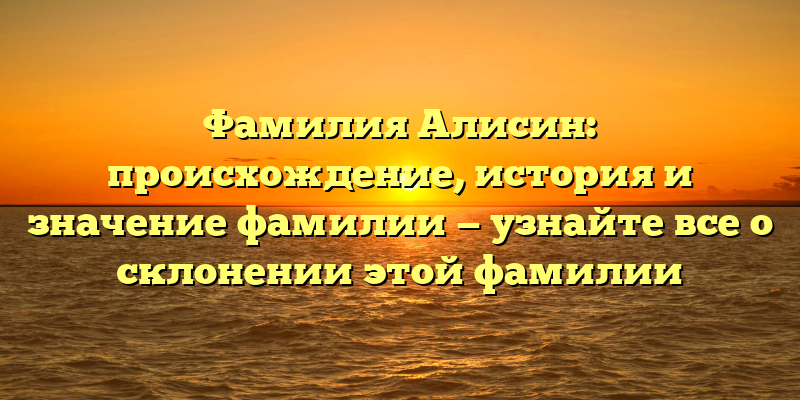 Фамилия Алисин: происхождение, история и значение фамилии — узнайте все о склонении этой фамилии