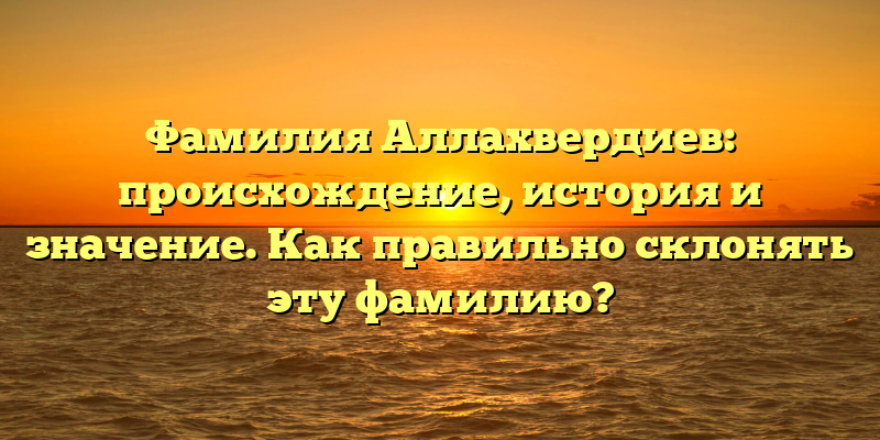 Фамилия Аллахвердиев: происхождение, история и значение. Как правильно склонять эту фамилию?