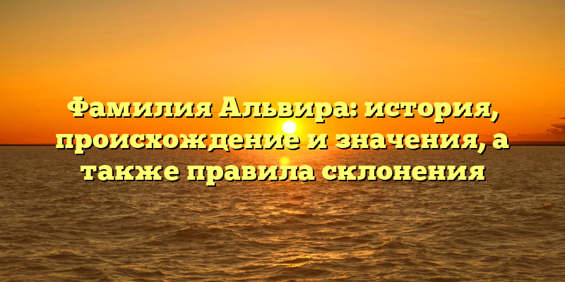 Фамилия Альвира: история, происхождение и значения, а также правила склонения