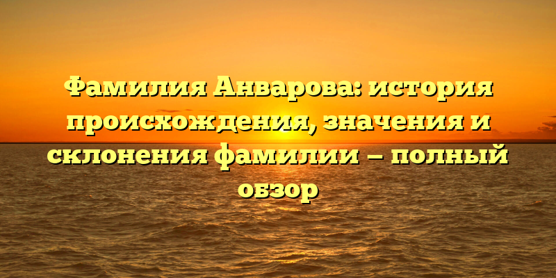 Фамилия Анварова: история происхождения, значения и склонения фамилии — полный обзор