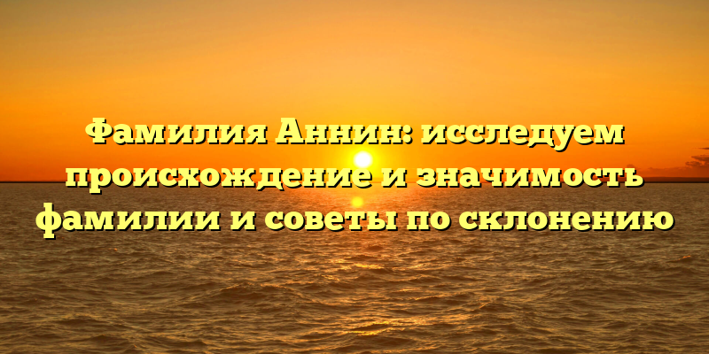 Фамилия Аннин: исследуем происхождение и значимость фамилии и советы по склонению