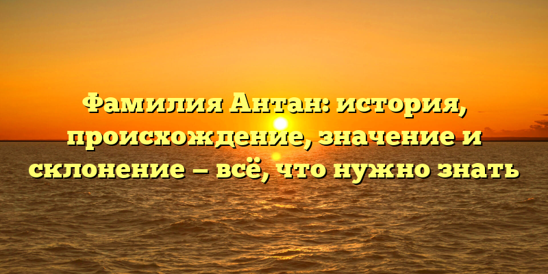 Фамилия Антан: история, происхождение, значение и склонение — всё, что нужно знать