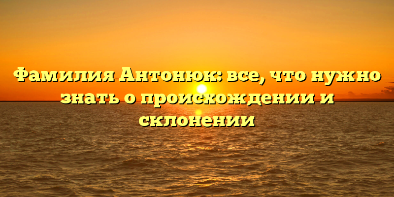 Фамилия Антонюк: все, что нужно знать о происхождении и склонении
