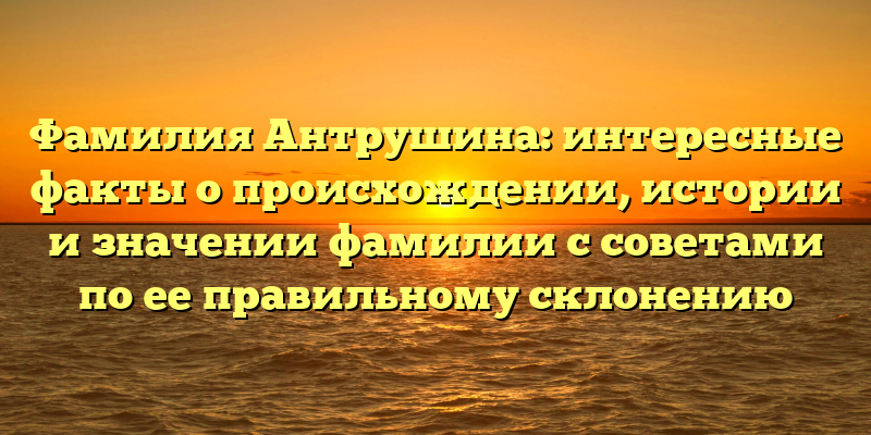 Фамилия Антрушина: интересные факты о происхождении, истории и значении фамилии с советами по ее правильному склонению