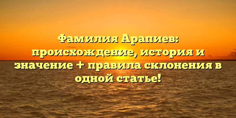 Фамилия Арапиев: происхождение, история и значение + правила склонения в одной статье!