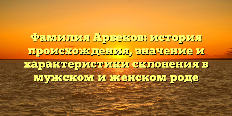 Фамилия Арбеков: история происхождения, значение и характеристики склонения в мужском и женском роде