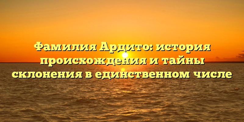 Фамилия Ардито: история происхождения и тайны склонения в единственном числе