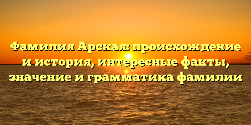 Фамилия Арская: происхождение и история, интересные факты, значение и грамматика фамилии