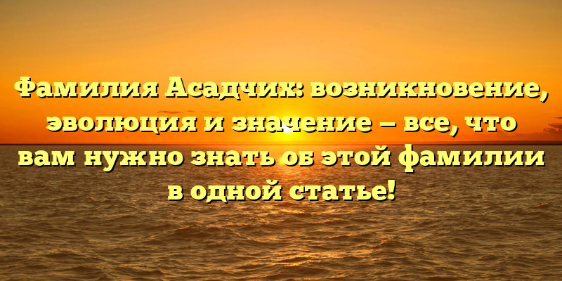 Фамилия Асадчих: возникновение, эволюция и значение — все, что вам нужно знать об этой фамилии в одной статье!