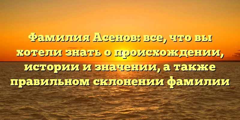 Фамилия Асенов: все, что вы хотели знать о происхождении, истории и значении, а также правильном склонении фамилии