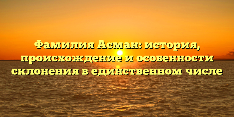 Фамилия Асман: история, происхождение и особенности склонения в единственном числе
