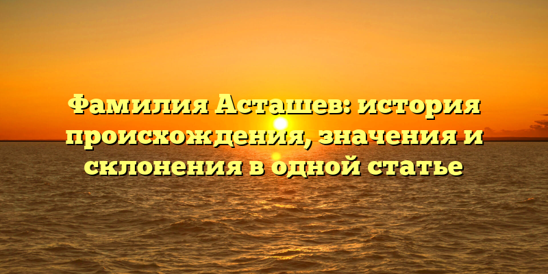 Фамилия Асташев: история происхождения, значения и склонения в одной статье