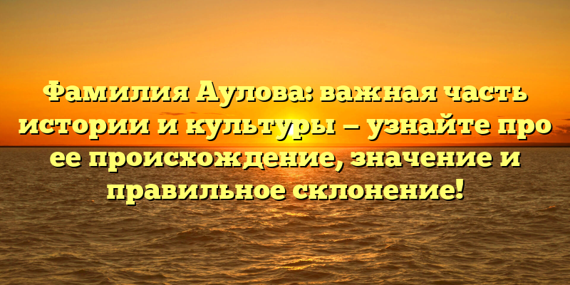 Фамилия Аулова: важная часть истории и культуры — узнайте про ее происхождение, значение и правильное склонение!
