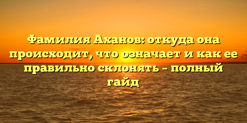Фамилия Аханов: откуда она происходит, что означает и как ее правильно склонять – полный гайд