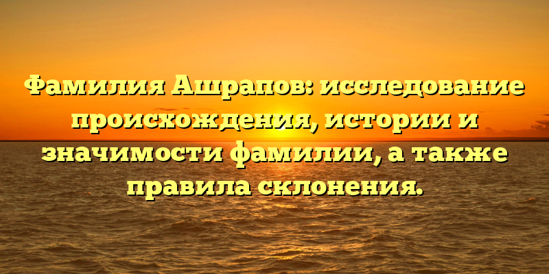 Фамилия Ашрапов: исследование происхождения, истории и значимости фамилии, а также правила склонения.