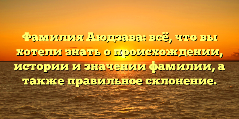 Фамилия Аюдзава: всё, что вы хотели знать о происхождении, истории и значении фамилии, а также правильное склонение.