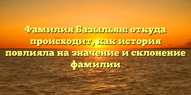 Фамилия Базыльян: откуда происходит, как история повлияла на значение и склонение фамилии