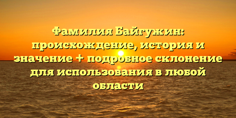 Фамилия Байгужин: происхождение, история и значение + подробное склонение для использования в любой области