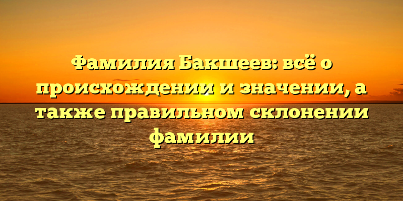 Фамилия Бакшеев: всё о происхождении и значении, а также правильном склонении фамилии