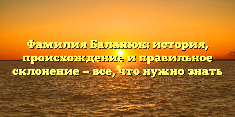Фамилия Баланюк: история, происхождение и правильное склонение — все, что нужно знать