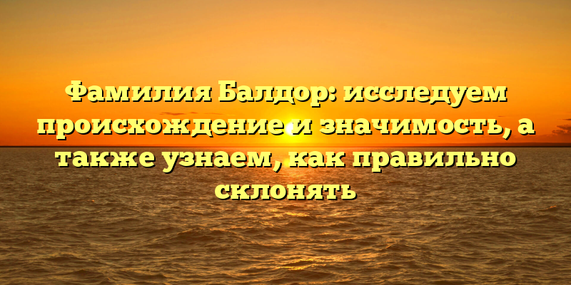 Фамилия Балдор: исследуем происхождение и значимость, а также узнаем, как правильно склонять