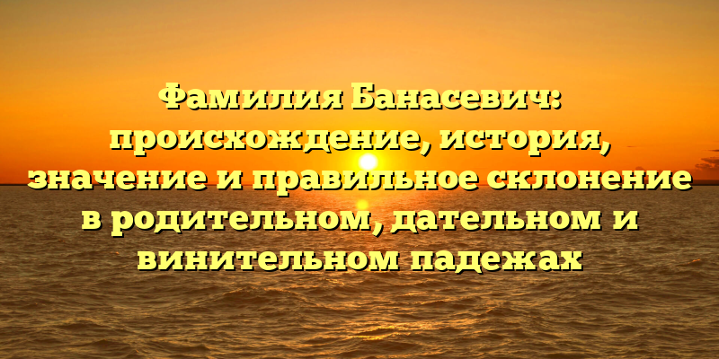 Фамилия Банасевич: происхождение, история, значение и правильное склонение в родительном, дательном и винительном падежах