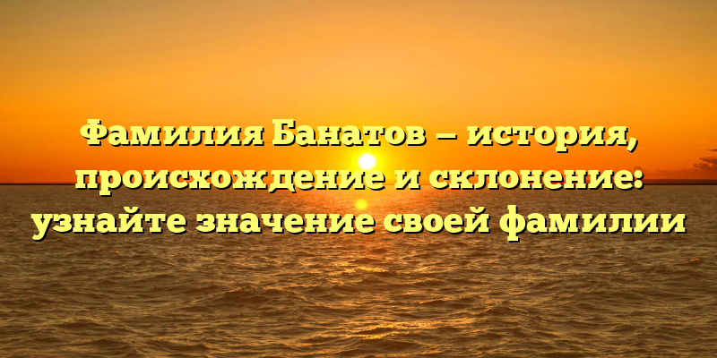 Фамилия Банатов — история, происхождение и склонение: узнайте значение своей фамилии