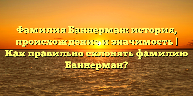 Фамилия Баннерман: история, происхождение и значимость | Как правильно склонять фамилию Баннерман?