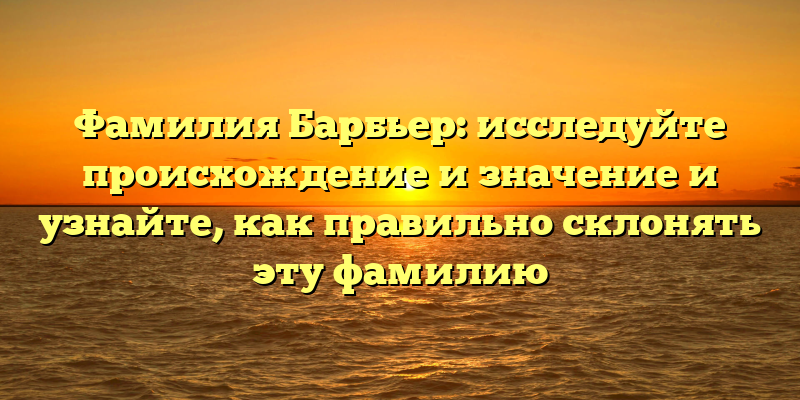Фамилия Барбьер: исследуйте происхождение и значение и узнайте, как правильно склонять эту фамилию