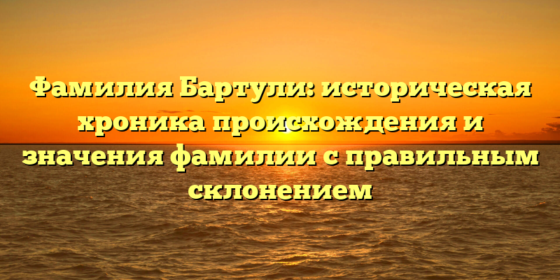 Фамилия Бартули: историческая хроника происхождения и значения фамилии с правильным склонением