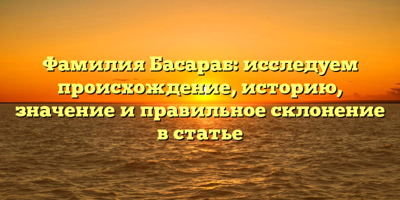 Фамилия Басараб: исследуем происхождение, историю, значение и правильное склонение в статье