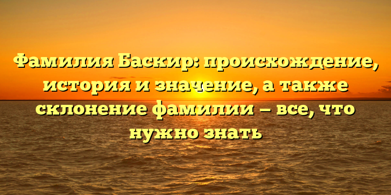 Фамилия Баскир: происхождение, история и значение, а также склонение фамилии — все, что нужно знать