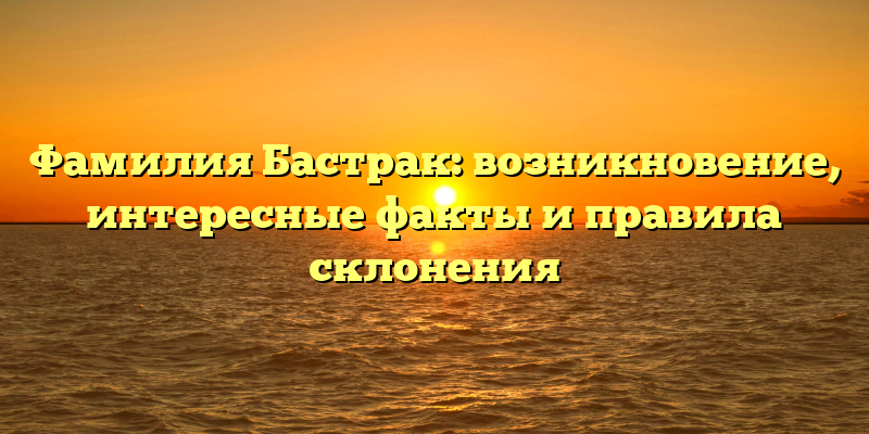 Фамилия Бастрак: возникновение, интересные факты и правила склонения