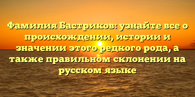 Фамилия Бастриков: узнайте все о происхождении, истории и значении этого редкого рода, а также правильном склонении на русском языке