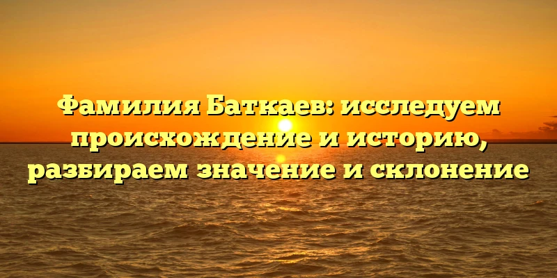 Фамилия Баткаев: исследуем происхождение и историю, разбираем значение и склонение