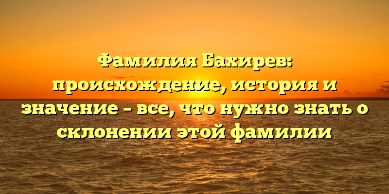 Фамилия Бахирев: происхождение, история и значение – все, что нужно знать о склонении этой фамилии
