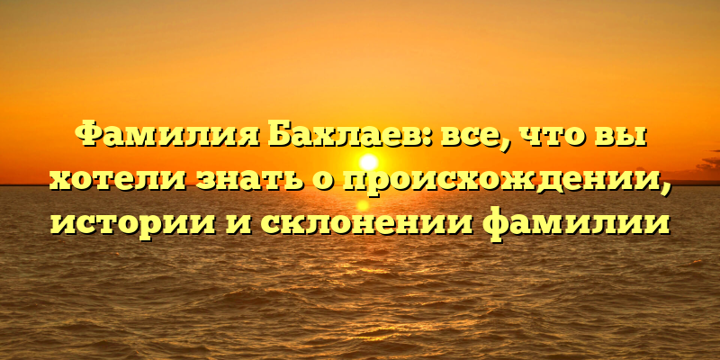 Фамилия Бахлаев: все, что вы хотели знать о происхождении, истории и склонении фамилии