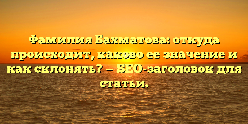 Фамилия Бахматова: откуда происходит, каково ее значение и как склонять? — SEO-заголовок для статьи.