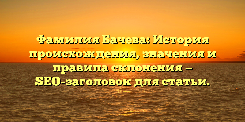 Фамилия Бачева: История происхождения, значения и правила склонения — SEO-заголовок для статьи.