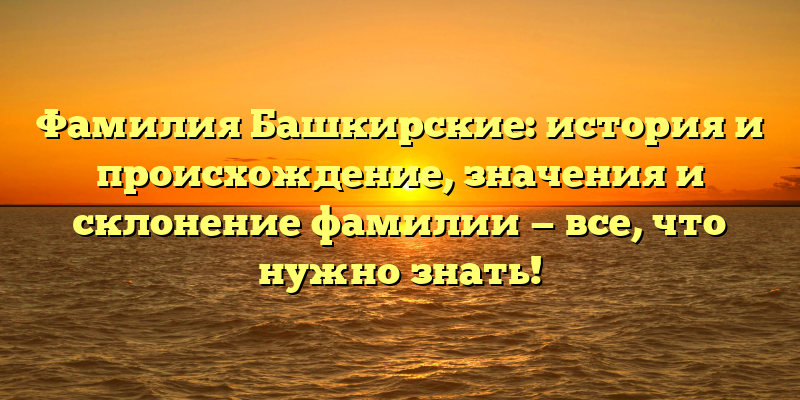 Фамилия Башкирские: история и происхождение, значения и склонение фамилии — все, что нужно знать!