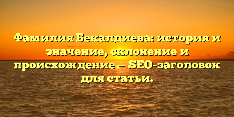 Фамилия Бекалдиева: история и значение, склонение и происхождение — SEO-заголовок для статьи.
