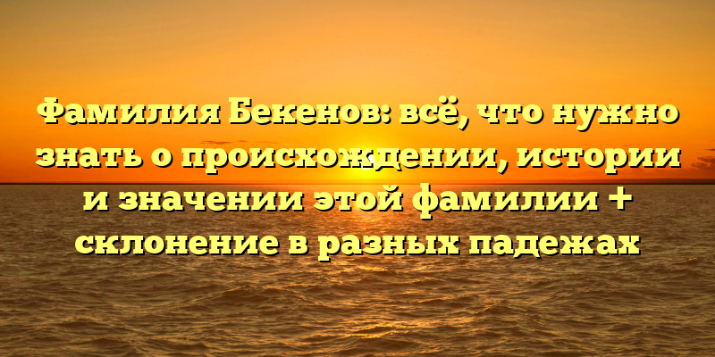 Фамилия Бекенов: всё, что нужно знать о происхождении, истории и значении этой фамилии + склонение в разных падежах