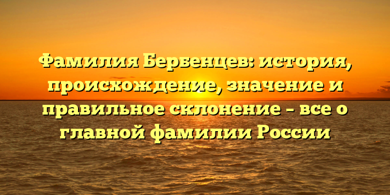 Фамилия Бербенцев: история, происхождение, значение и правильное склонение – все о главной фамилии России