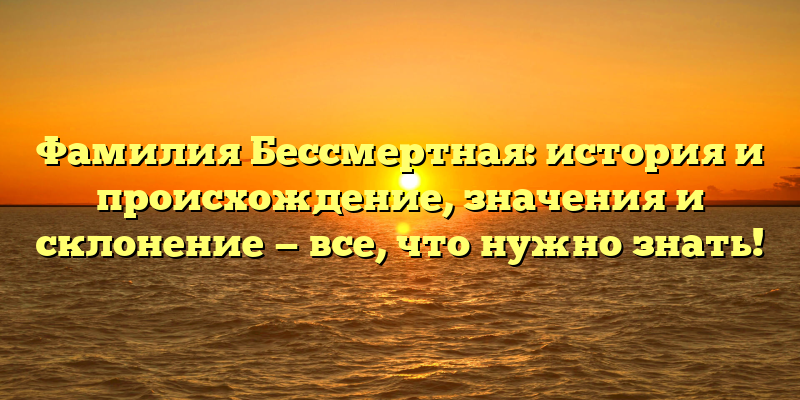 Фамилия Бессмертная: история и происхождение, значения и склонение — все, что нужно знать!