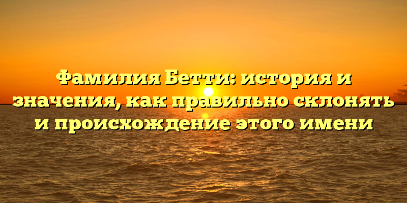 Фамилия Бетти: история и значения, как правильно склонять и происхождение этого имени
